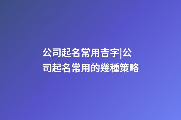 公司起名常用吉字|公司起名常用的幾種策略-第1張-公司起名-玄機派